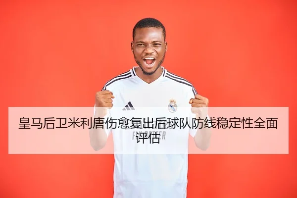 皇马后卫米利唐伤愈复出后球队防线稳定性全面评估