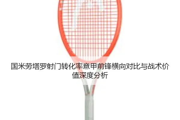 国米劳塔罗射门转化率意甲前锋横向对比与战术价值深度分析