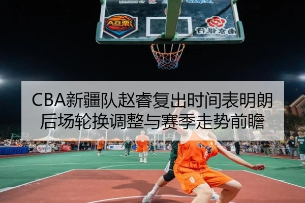 CBA新疆队赵睿复出时间表明朗后场轮换调整与赛季走势前瞻