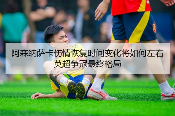 阿森纳萨卡伤情恢复时间变化将如何左右英超争冠最终格局