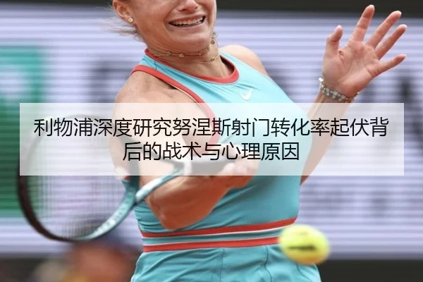 利物浦深度研究努涅斯射门转化率起伏背后的战术与心理原因