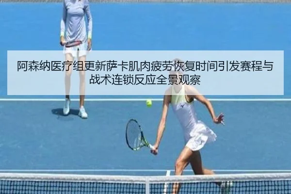 阿森纳医疗组更新萨卡肌肉疲劳恢复时间引发赛程与战术连锁反应全景观察