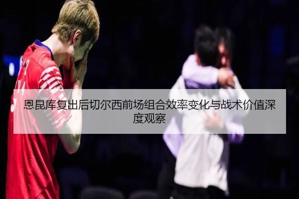 恩昆库复出后切尔西前场组合效率变化与战术价值深度观察