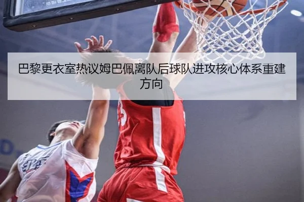 巴黎更衣室热议姆巴佩离队后球队进攻核心体系重建方向