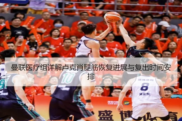 曼联医疗组详解卢克肖腿筋恢复进展与复出时间安排
