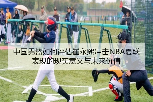 中国男篮如何评估崔永熙冲击NBA夏联表现的现实意义与未来价值