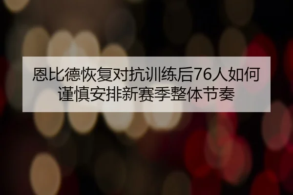 恩比德恢复对抗训练后76人如何谨慎安排新赛季整体节奏