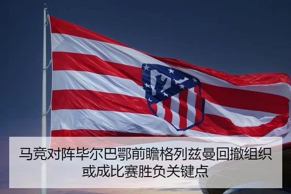 马竞对阵毕尔巴鄂前瞻格列兹曼回撤组织或成比赛胜负关键点